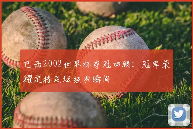 巴西2002世界杯夺冠回顾:冠军荣耀定格足坛经典瞬间